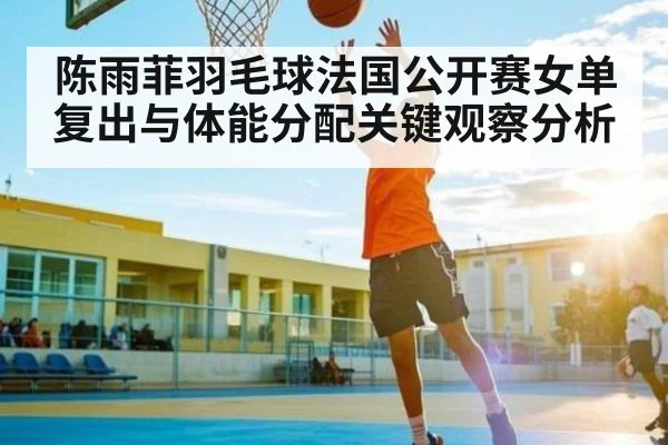 陈雨菲羽毛球法国公开赛女单复出与体能分配关键观察分析