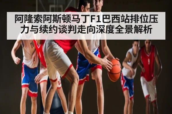 阿隆索阿斯顿马丁F1巴西站排位压力与续约谈判走向深度全景解析